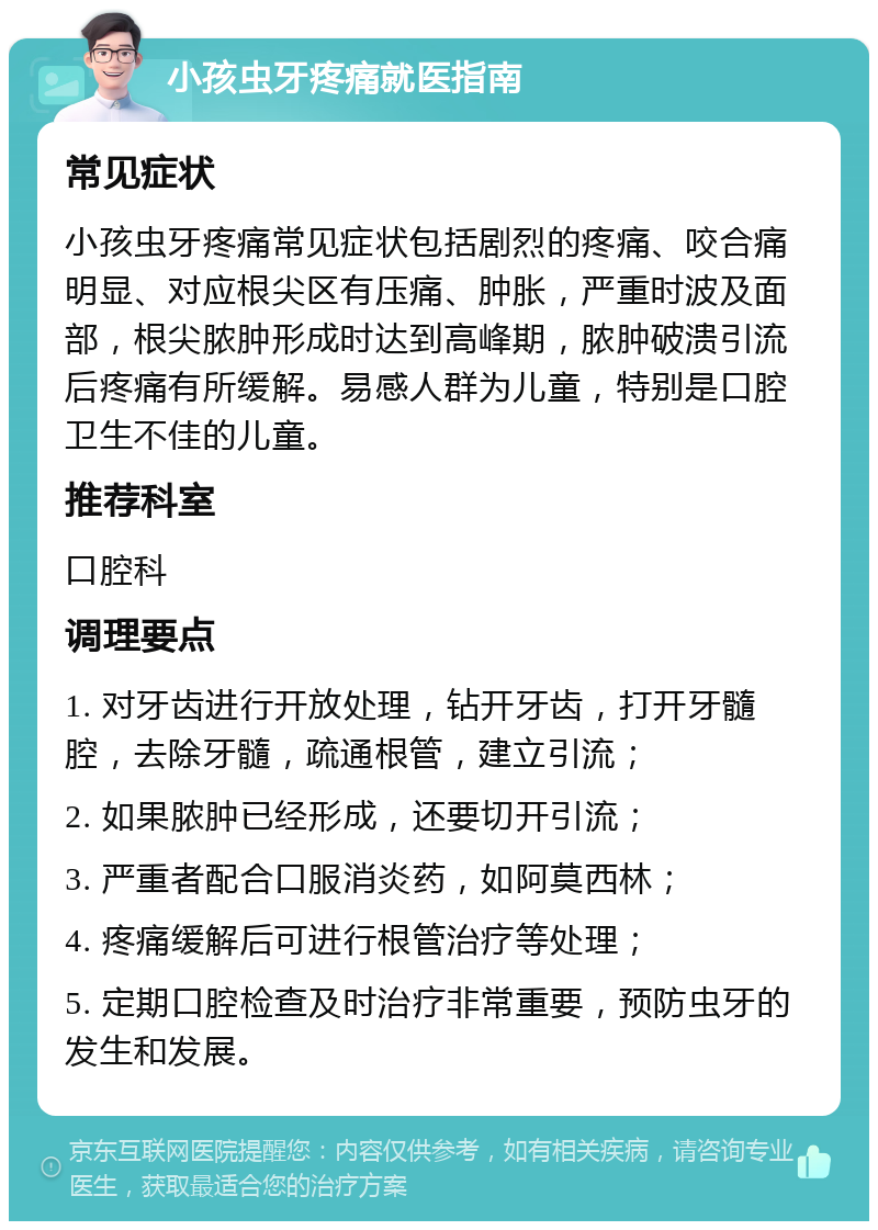 小孩虫牙疼痛就医指南 常见症状 小孩虫牙疼痛常见症状包括剧烈的疼痛、咬合痛明显、对应根尖区有压痛、肿胀，严重时波及面部，根尖脓肿形成时达到高峰期，脓肿破溃引流后疼痛有所缓解。易感人群为儿童，特别是口腔卫生不佳的儿童。 推荐科室 口腔科 调理要点 1. 对牙齿进行开放处理，钻开牙齿，打开牙髓腔，去除牙髓，疏通根管，建立引流； 2. 如果脓肿已经形成，还要切开引流； 3. 严重者配合口服消炎药，如阿莫西林； 4. 疼痛缓解后可进行根管治疗等处理； 5. 定期口腔检查及时治疗非常重要，预防虫牙的发生和发展。