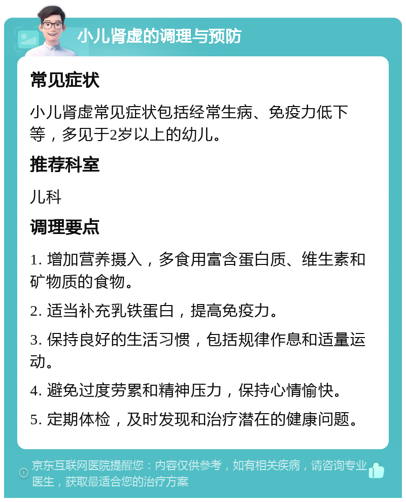 小儿肾虚的调理与预防 常见症状 小儿肾虚常见症状包括经常生病、免疫力低下等，多见于2岁以上的幼儿。 推荐科室 儿科 调理要点 1. 增加营养摄入，多食用富含蛋白质、维生素和矿物质的食物。 2. 适当补充乳铁蛋白，提高免疫力。 3. 保持良好的生活习惯，包括规律作息和适量运动。 4. 避免过度劳累和精神压力，保持心情愉快。 5. 定期体检，及时发现和治疗潜在的健康问题。