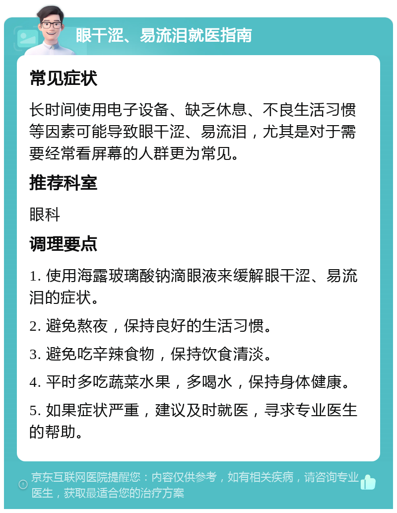 眼干涩、易流泪就医指南 常见症状 长时间使用电子设备、缺乏休息、不良生活习惯等因素可能导致眼干涩、易流泪，尤其是对于需要经常看屏幕的人群更为常见。 推荐科室 眼科 调理要点 1. 使用海露玻璃酸钠滴眼液来缓解眼干涩、易流泪的症状。 2. 避免熬夜，保持良好的生活习惯。 3. 避免吃辛辣食物，保持饮食清淡。 4. 平时多吃蔬菜水果，多喝水，保持身体健康。 5. 如果症状严重，建议及时就医，寻求专业医生的帮助。