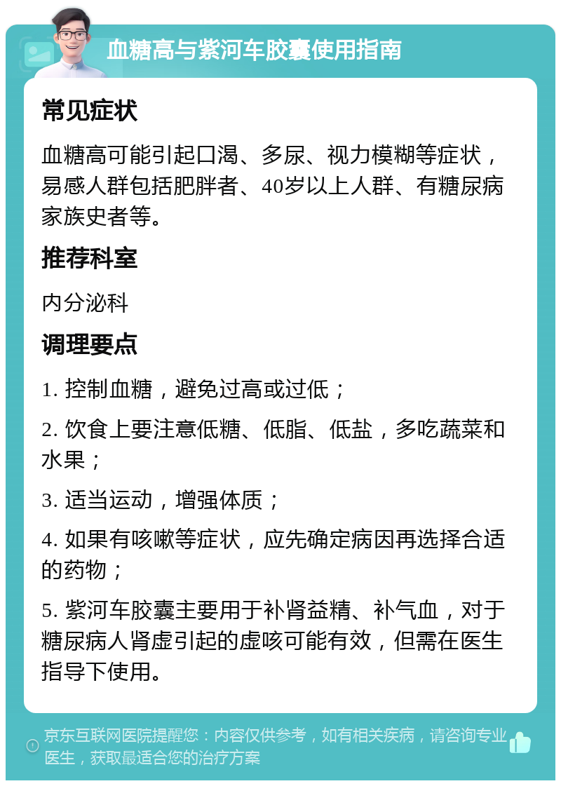 血糖高与紫河车胶囊使用指南 常见症状 血糖高可能引起口渴、多尿、视力模糊等症状，易感人群包括肥胖者、40岁以上人群、有糖尿病家族史者等。 推荐科室 内分泌科 调理要点 1. 控制血糖，避免过高或过低； 2. 饮食上要注意低糖、低脂、低盐，多吃蔬菜和水果； 3. 适当运动，增强体质； 4. 如果有咳嗽等症状，应先确定病因再选择合适的药物； 5. 紫河车胶囊主要用于补肾益精、补气血，对于糖尿病人肾虚引起的虚咳可能有效，但需在医生指导下使用。