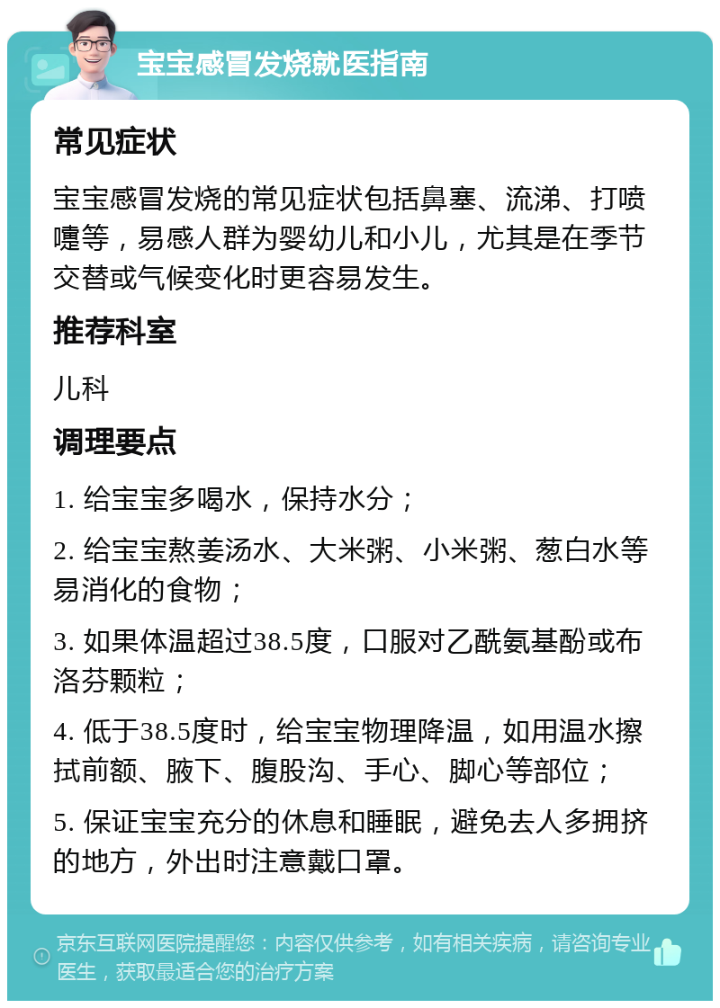 宝宝感冒发烧就医指南 常见症状 宝宝感冒发烧的常见症状包括鼻塞、流涕、打喷嚏等，易感人群为婴幼儿和小儿，尤其是在季节交替或气候变化时更容易发生。 推荐科室 儿科 调理要点 1. 给宝宝多喝水，保持水分； 2. 给宝宝熬姜汤水、大米粥、小米粥、葱白水等易消化的食物； 3. 如果体温超过38.5度，口服对乙酰氨基酚或布洛芬颗粒； 4. 低于38.5度时，给宝宝物理降温，如用温水擦拭前额、腋下、腹股沟、手心、脚心等部位； 5. 保证宝宝充分的休息和睡眠，避免去人多拥挤的地方，外出时注意戴口罩。