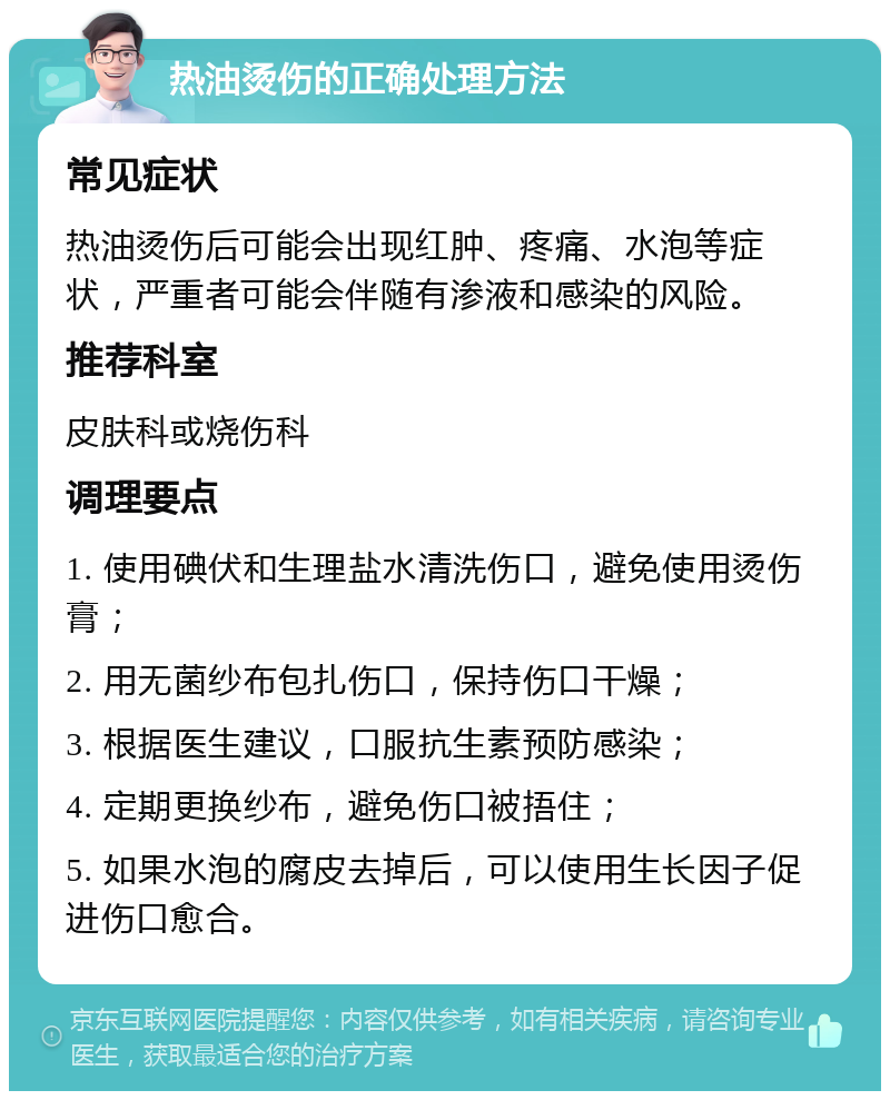 热油烫伤的正确处理方法 常见症状 热油烫伤后可能会出现红肿、疼痛、水泡等症状，严重者可能会伴随有渗液和感染的风险。 推荐科室 皮肤科或烧伤科 调理要点 1. 使用碘伏和生理盐水清洗伤口，避免使用烫伤膏； 2. 用无菌纱布包扎伤口，保持伤口干燥； 3. 根据医生建议，口服抗生素预防感染； 4. 定期更换纱布，避免伤口被捂住； 5. 如果水泡的腐皮去掉后，可以使用生长因子促进伤口愈合。