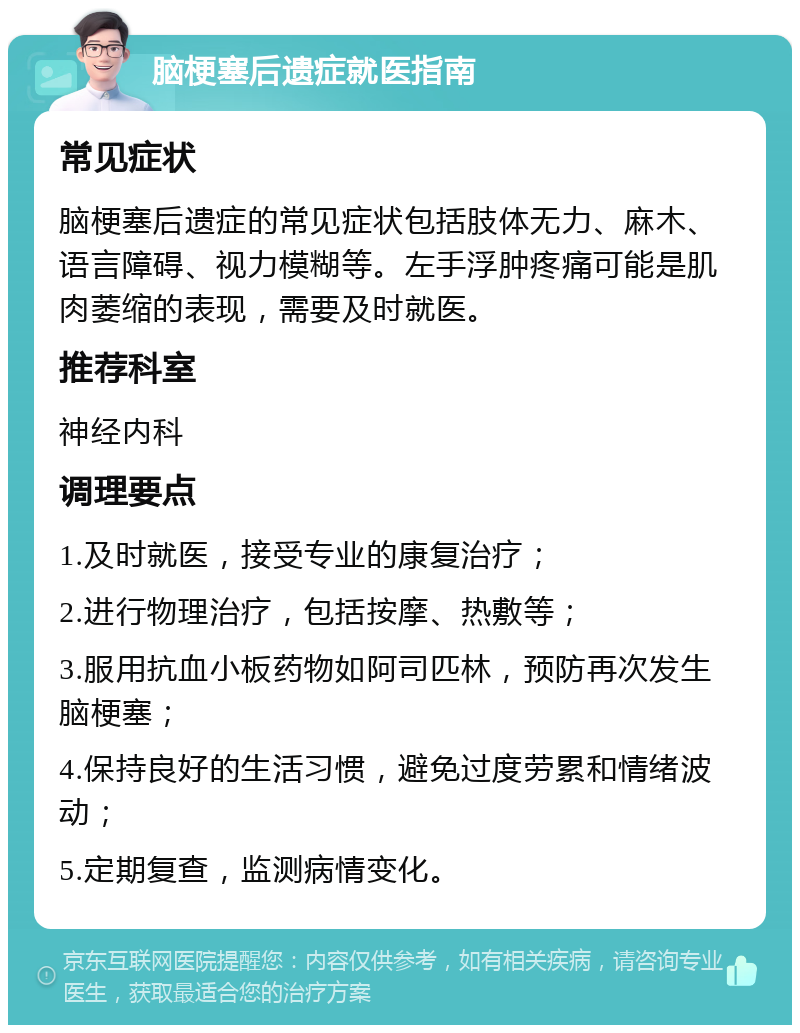 脑梗塞后遗症就医指南 常见症状 脑梗塞后遗症的常见症状包括肢体无力、麻木、语言障碍、视力模糊等。左手浮肿疼痛可能是肌肉萎缩的表现，需要及时就医。 推荐科室 神经内科 调理要点 1.及时就医，接受专业的康复治疗； 2.进行物理治疗，包括按摩、热敷等； 3.服用抗血小板药物如阿司匹林，预防再次发生脑梗塞； 4.保持良好的生活习惯，避免过度劳累和情绪波动； 5.定期复查，监测病情变化。