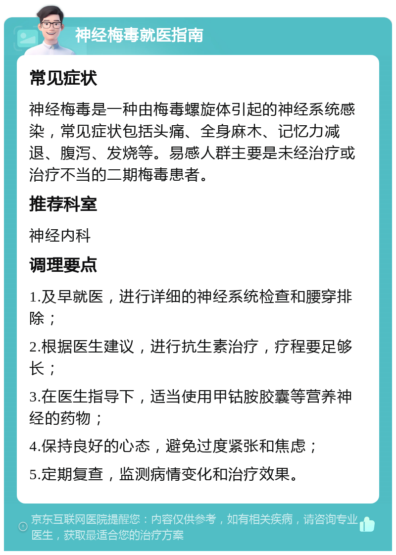 神经梅毒就医指南 常见症状 神经梅毒是一种由梅毒螺旋体引起的神经系统感染，常见症状包括头痛、全身麻木、记忆力减退、腹泻、发烧等。易感人群主要是未经治疗或治疗不当的二期梅毒患者。 推荐科室 神经内科 调理要点 1.及早就医，进行详细的神经系统检查和腰穿排除； 2.根据医生建议，进行抗生素治疗，疗程要足够长； 3.在医生指导下，适当使用甲钴胺胶囊等营养神经的药物； 4.保持良好的心态，避免过度紧张和焦虑； 5.定期复查，监测病情变化和治疗效果。