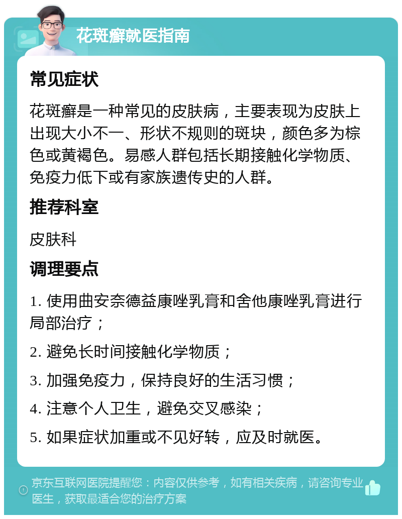 花斑癣就医指南 常见症状 花斑癣是一种常见的皮肤病，主要表现为皮肤上出现大小不一、形状不规则的斑块，颜色多为棕色或黄褐色。易感人群包括长期接触化学物质、免疫力低下或有家族遗传史的人群。 推荐科室 皮肤科 调理要点 1. 使用曲安奈德益康唑乳膏和舍他康唑乳膏进行局部治疗； 2. 避免长时间接触化学物质； 3. 加强免疫力，保持良好的生活习惯； 4. 注意个人卫生，避免交叉感染； 5. 如果症状加重或不见好转，应及时就医。