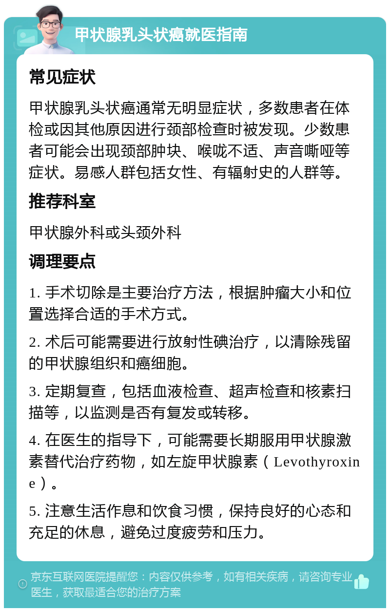 甲状腺乳头状癌就医指南 常见症状 甲状腺乳头状癌通常无明显症状，多数患者在体检或因其他原因进行颈部检查时被发现。少数患者可能会出现颈部肿块、喉咙不适、声音嘶哑等症状。易感人群包括女性、有辐射史的人群等。 推荐科室 甲状腺外科或头颈外科 调理要点 1. 手术切除是主要治疗方法，根据肿瘤大小和位置选择合适的手术方式。 2. 术后可能需要进行放射性碘治疗，以清除残留的甲状腺组织和癌细胞。 3. 定期复查，包括血液检查、超声检查和核素扫描等，以监测是否有复发或转移。 4. 在医生的指导下，可能需要长期服用甲状腺激素替代治疗药物，如左旋甲状腺素（Levothyroxine）。 5. 注意生活作息和饮食习惯，保持良好的心态和充足的休息，避免过度疲劳和压力。