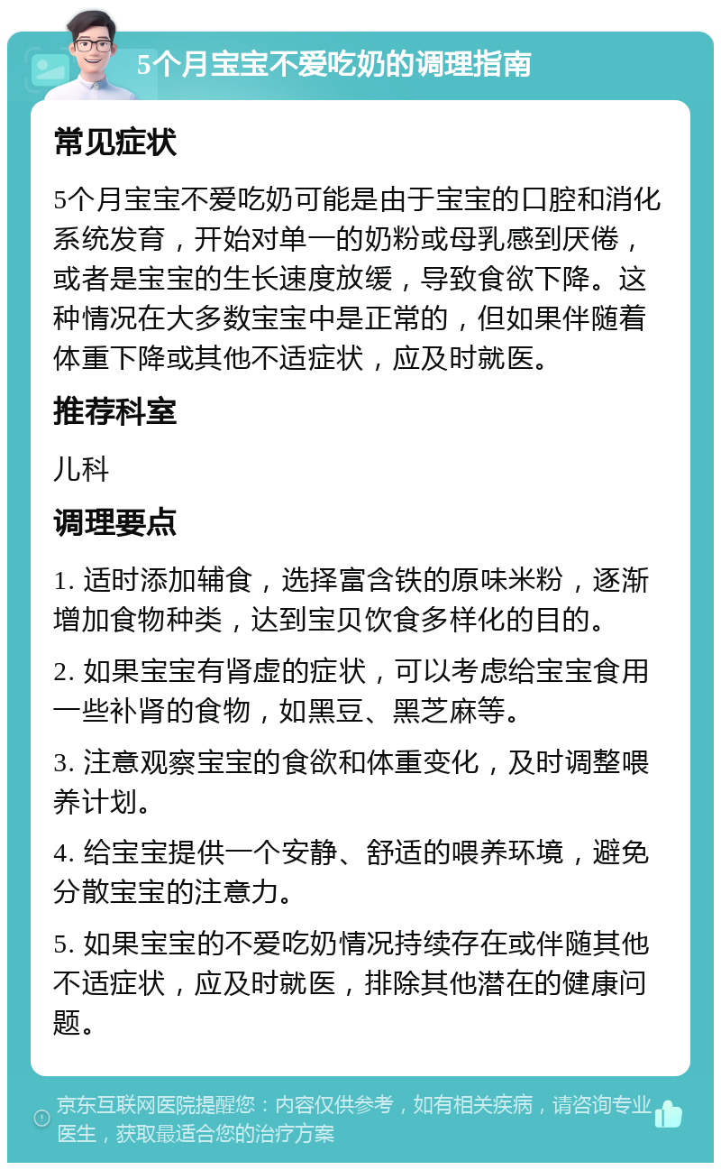 5个月宝宝不爱吃奶的调理指南 常见症状 5个月宝宝不爱吃奶可能是由于宝宝的口腔和消化系统发育，开始对单一的奶粉或母乳感到厌倦，或者是宝宝的生长速度放缓，导致食欲下降。这种情况在大多数宝宝中是正常的，但如果伴随着体重下降或其他不适症状，应及时就医。 推荐科室 儿科 调理要点 1. 适时添加辅食，选择富含铁的原味米粉，逐渐增加食物种类，达到宝贝饮食多样化的目的。 2. 如果宝宝有肾虚的症状，可以考虑给宝宝食用一些补肾的食物，如黑豆、黑芝麻等。 3. 注意观察宝宝的食欲和体重变化，及时调整喂养计划。 4. 给宝宝提供一个安静、舒适的喂养环境，避免分散宝宝的注意力。 5. 如果宝宝的不爱吃奶情况持续存在或伴随其他不适症状，应及时就医，排除其他潜在的健康问题。