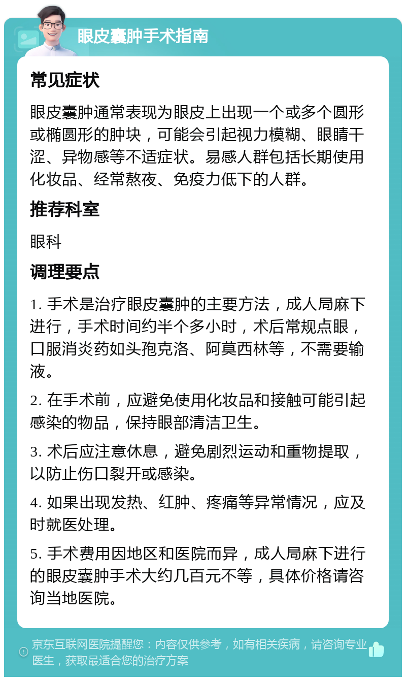 眼皮囊肿手术指南 常见症状 眼皮囊肿通常表现为眼皮上出现一个或多个圆形或椭圆形的肿块，可能会引起视力模糊、眼睛干涩、异物感等不适症状。易感人群包括长期使用化妆品、经常熬夜、免疫力低下的人群。 推荐科室 眼科 调理要点 1. 手术是治疗眼皮囊肿的主要方法，成人局麻下进行，手术时间约半个多小时，术后常规点眼，口服消炎药如头孢克洛、阿莫西林等，不需要输液。 2. 在手术前，应避免使用化妆品和接触可能引起感染的物品，保持眼部清洁卫生。 3. 术后应注意休息，避免剧烈运动和重物提取，以防止伤口裂开或感染。 4. 如果出现发热、红肿、疼痛等异常情况，应及时就医处理。 5. 手术费用因地区和医院而异，成人局麻下进行的眼皮囊肿手术大约几百元不等，具体价格请咨询当地医院。