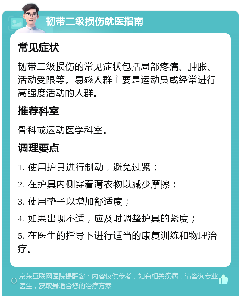 韧带二级损伤就医指南 常见症状 韧带二级损伤的常见症状包括局部疼痛、肿胀、活动受限等。易感人群主要是运动员或经常进行高强度活动的人群。 推荐科室 骨科或运动医学科室。 调理要点 1. 使用护具进行制动，避免过紧； 2. 在护具内侧穿着薄衣物以减少摩擦； 3. 使用垫子以增加舒适度； 4. 如果出现不适，应及时调整护具的紧度； 5. 在医生的指导下进行适当的康复训练和物理治疗。