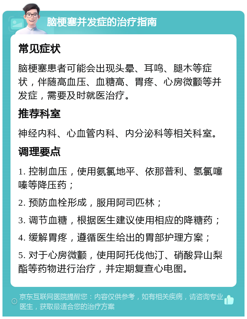 脑梗塞并发症的治疗指南 常见症状 脑梗塞患者可能会出现头晕、耳鸣、腿木等症状，伴随高血压、血糖高、胃疼、心房微颤等并发症，需要及时就医治疗。 推荐科室 神经内科、心血管内科、内分泌科等相关科室。 调理要点 1. 控制血压，使用氨氯地平、依那普利、氢氯噻嗪等降压药； 2. 预防血栓形成，服用阿司匹林； 3. 调节血糖，根据医生建议使用相应的降糖药； 4. 缓解胃疼，遵循医生给出的胃部护理方案； 5. 对于心房微颤，使用阿托伐他汀、硝酸异山梨酯等药物进行治疗，并定期复查心电图。