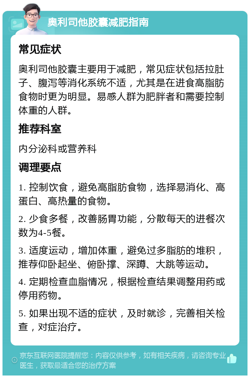 奥利司他胶囊减肥指南 常见症状 奥利司他胶囊主要用于减肥，常见症状包括拉肚子、腹泻等消化系统不适，尤其是在进食高脂肪食物时更为明显。易感人群为肥胖者和需要控制体重的人群。 推荐科室 内分泌科或营养科 调理要点 1. 控制饮食，避免高脂肪食物，选择易消化、高蛋白、高热量的食物。 2. 少食多餐，改善肠胃功能，分散每天的进餐次数为4-5餐。 3. 适度运动，增加体重，避免过多脂肪的堆积，推荐仰卧起坐、俯卧撑、深蹲、大跳等运动。 4. 定期检查血脂情况，根据检查结果调整用药或停用药物。 5. 如果出现不适的症状，及时就诊，完善相关检查，对症治疗。