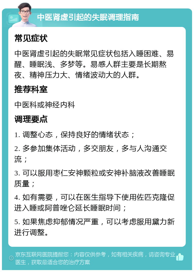 中医肾虚引起的失眠调理指南 常见症状 中医肾虚引起的失眠常见症状包括入睡困难、易醒、睡眠浅、多梦等。易感人群主要是长期熬夜、精神压力大、情绪波动大的人群。 推荐科室 中医科或神经内科 调理要点 1. 调整心态，保持良好的情绪状态； 2. 多参加集体活动，多交朋友，多与人沟通交流； 3. 可以服用枣仁安神颗粒或安神补脑液改善睡眠质量； 4. 如有需要，可以在医生指导下使用佐匹克隆促进入睡或阿普唑仑延长睡眠时间； 5. 如果焦虑抑郁情况严重，可以考虑服用黛力新进行调整。