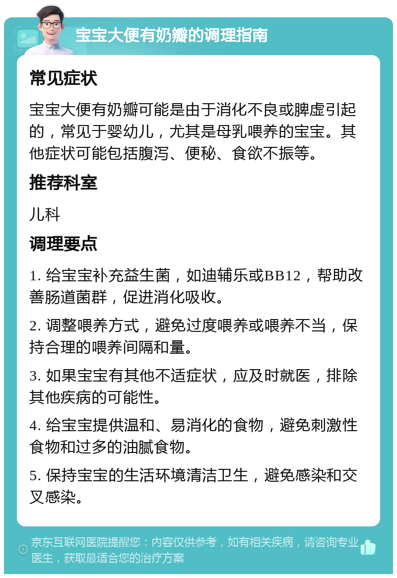 宝宝大便有奶瓣的调理指南 常见症状 宝宝大便有奶瓣可能是由于消化不良或脾虚引起的，常见于婴幼儿，尤其是母乳喂养的宝宝。其他症状可能包括腹泻、便秘、食欲不振等。 推荐科室 儿科 调理要点 1. 给宝宝补充益生菌，如迪辅乐或BB12，帮助改善肠道菌群，促进消化吸收。 2. 调整喂养方式，避免过度喂养或喂养不当，保持合理的喂养间隔和量。 3. 如果宝宝有其他不适症状，应及时就医，排除其他疾病的可能性。 4. 给宝宝提供温和、易消化的食物，避免刺激性食物和过多的油腻食物。 5. 保持宝宝的生活环境清洁卫生，避免感染和交叉感染。