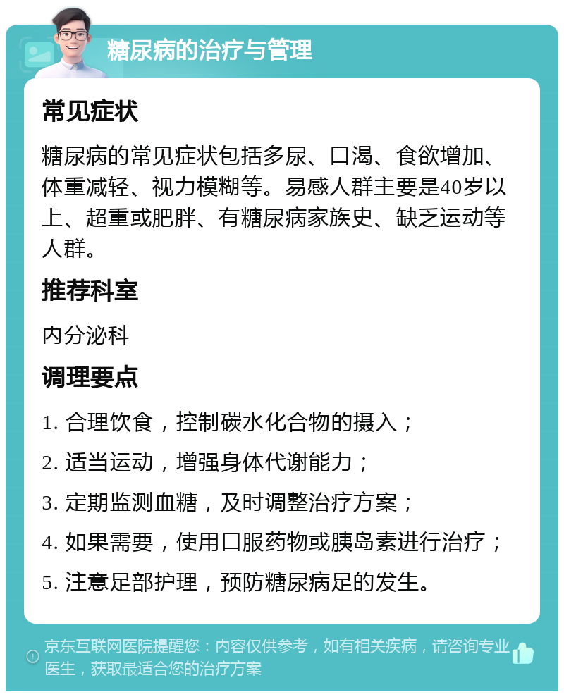 糖尿病的治疗与管理 常见症状 糖尿病的常见症状包括多尿、口渴、食欲增加、体重减轻、视力模糊等。易感人群主要是40岁以上、超重或肥胖、有糖尿病家族史、缺乏运动等人群。 推荐科室 内分泌科 调理要点 1. 合理饮食，控制碳水化合物的摄入； 2. 适当运动，增强身体代谢能力； 3. 定期监测血糖，及时调整治疗方案； 4. 如果需要，使用口服药物或胰岛素进行治疗； 5. 注意足部护理，预防糖尿病足的发生。