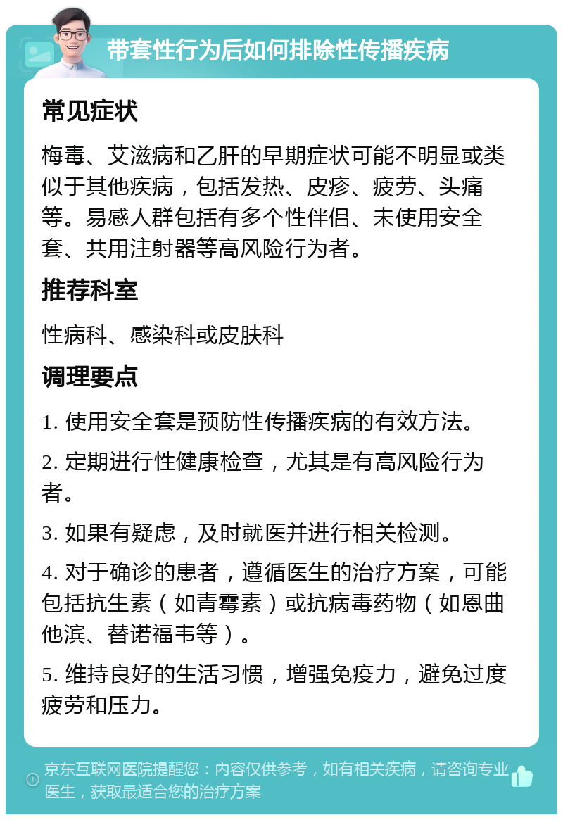 带套性行为后如何排除性传播疾病 常见症状 梅毒、艾滋病和乙肝的早期症状可能不明显或类似于其他疾病，包括发热、皮疹、疲劳、头痛等。易感人群包括有多个性伴侣、未使用安全套、共用注射器等高风险行为者。 推荐科室 性病科、感染科或皮肤科 调理要点 1. 使用安全套是预防性传播疾病的有效方法。 2. 定期进行性健康检查，尤其是有高风险行为者。 3. 如果有疑虑，及时就医并进行相关检测。 4. 对于确诊的患者，遵循医生的治疗方案，可能包括抗生素（如青霉素）或抗病毒药物（如恩曲他滨、替诺福韦等）。 5. 维持良好的生活习惯，增强免疫力，避免过度疲劳和压力。