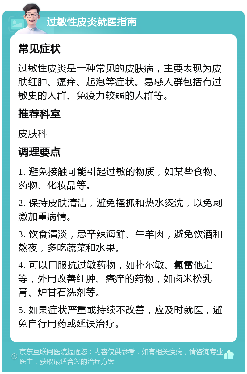 过敏性皮炎就医指南 常见症状 过敏性皮炎是一种常见的皮肤病，主要表现为皮肤红肿、瘙痒、起泡等症状。易感人群包括有过敏史的人群、免疫力较弱的人群等。 推荐科室 皮肤科 调理要点 1. 避免接触可能引起过敏的物质，如某些食物、药物、化妆品等。 2. 保持皮肤清洁，避免搔抓和热水烫洗，以免刺激加重病情。 3. 饮食清淡，忌辛辣海鲜、牛羊肉，避免饮酒和熬夜，多吃蔬菜和水果。 4. 可以口服抗过敏药物，如扑尔敏、氯雷他定等，外用改善红肿、瘙痒的药物，如卤米松乳膏、炉甘石洗剂等。 5. 如果症状严重或持续不改善，应及时就医，避免自行用药或延误治疗。