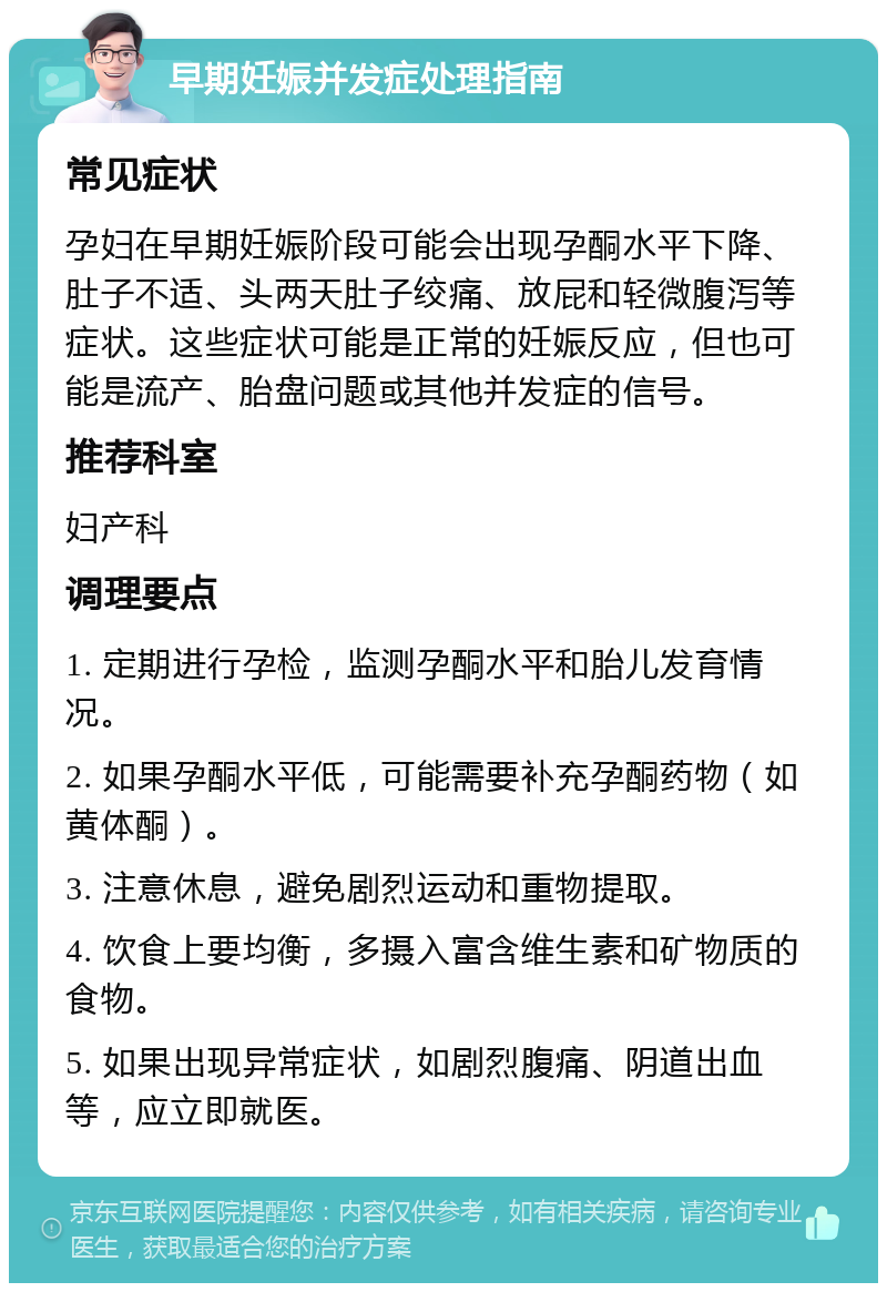 早期妊娠并发症处理指南 常见症状 孕妇在早期妊娠阶段可能会出现孕酮水平下降、肚子不适、头两天肚子绞痛、放屁和轻微腹泻等症状。这些症状可能是正常的妊娠反应，但也可能是流产、胎盘问题或其他并发症的信号。 推荐科室 妇产科 调理要点 1. 定期进行孕检，监测孕酮水平和胎儿发育情况。 2. 如果孕酮水平低，可能需要补充孕酮药物（如黄体酮）。 3. 注意休息，避免剧烈运动和重物提取。 4. 饮食上要均衡，多摄入富含维生素和矿物质的食物。 5. 如果出现异常症状，如剧烈腹痛、阴道出血等，应立即就医。