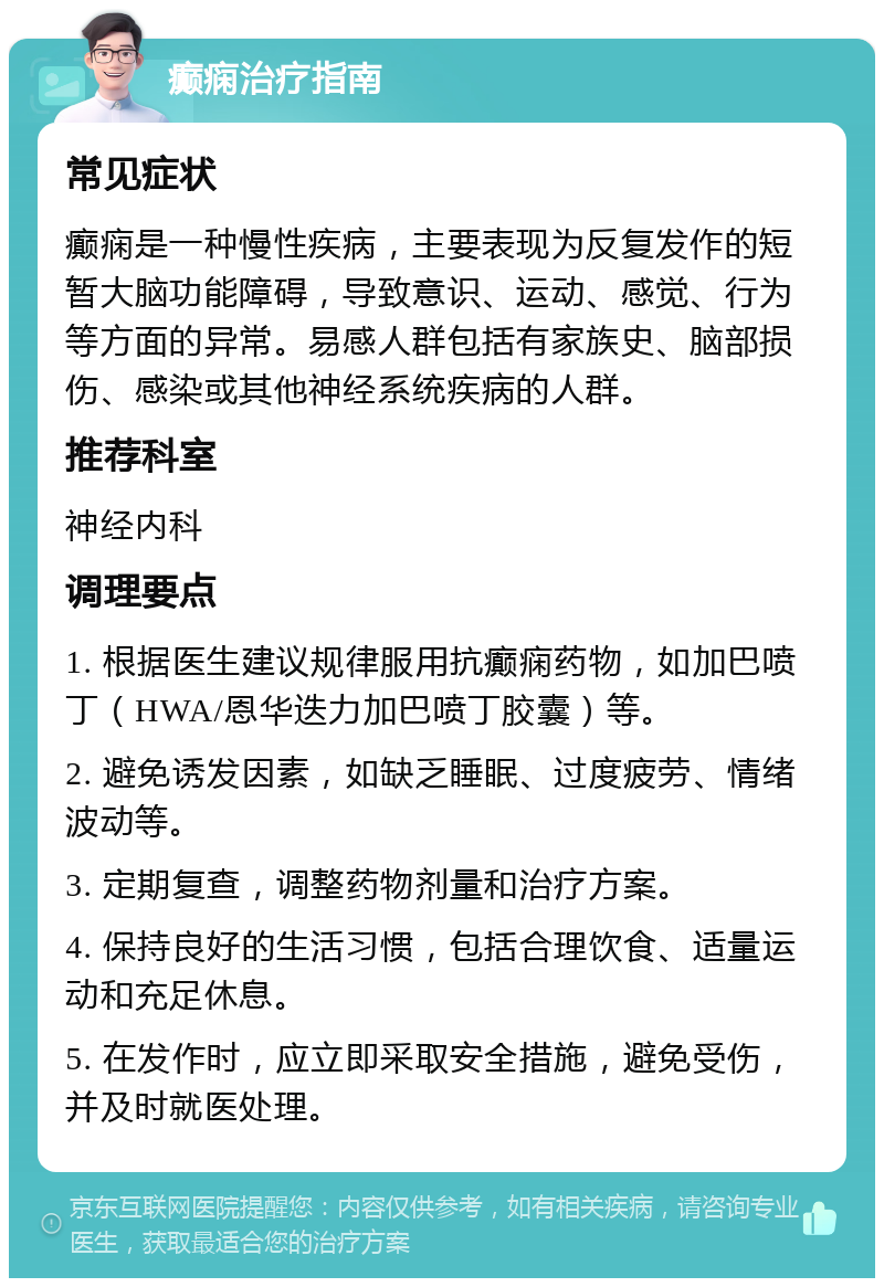 癫痫治疗指南 常见症状 癫痫是一种慢性疾病，主要表现为反复发作的短暂大脑功能障碍，导致意识、运动、感觉、行为等方面的异常。易感人群包括有家族史、脑部损伤、感染或其他神经系统疾病的人群。 推荐科室 神经内科 调理要点 1. 根据医生建议规律服用抗癫痫药物，如加巴喷丁（HWA/恩华迭力加巴喷丁胶囊）等。 2. 避免诱发因素，如缺乏睡眠、过度疲劳、情绪波动等。 3. 定期复查，调整药物剂量和治疗方案。 4. 保持良好的生活习惯，包括合理饮食、适量运动和充足休息。 5. 在发作时，应立即采取安全措施，避免受伤，并及时就医处理。