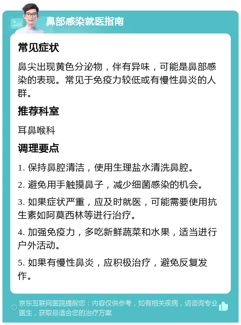 鼻部感染就医指南 常见症状 鼻尖出现黄色分泌物，伴有异味，可能是鼻部感染的表现。常见于免疫力较低或有慢性鼻炎的人群。 推荐科室 耳鼻喉科 调理要点 1. 保持鼻腔清洁，使用生理盐水清洗鼻腔。 2. 避免用手触摸鼻子，减少细菌感染的机会。 3. 如果症状严重，应及时就医，可能需要使用抗生素如阿莫西林等进行治疗。 4. 加强免疫力，多吃新鲜蔬菜和水果，适当进行户外活动。 5. 如果有慢性鼻炎，应积极治疗，避免反复发作。