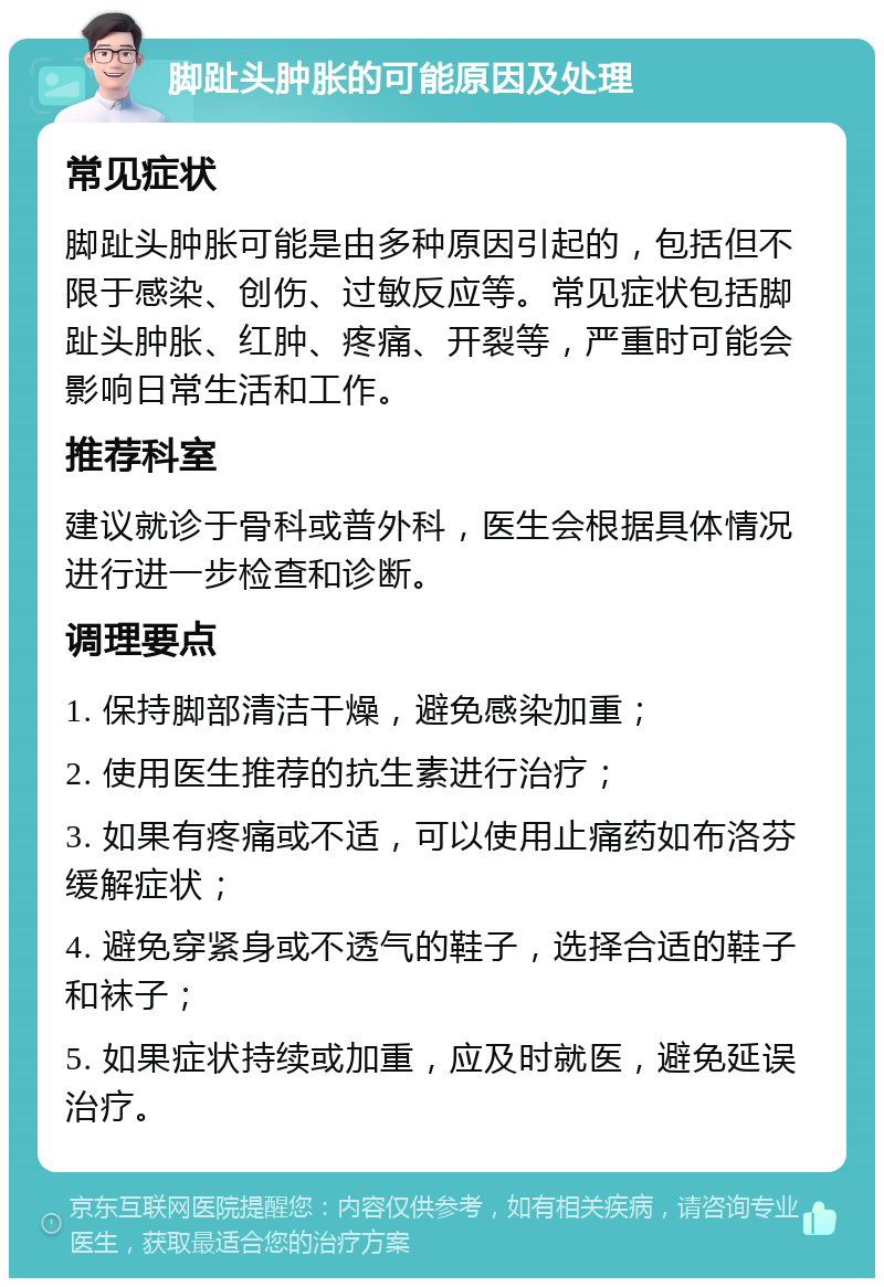 脚趾头肿胀的可能原因及处理 常见症状 脚趾头肿胀可能是由多种原因引起的，包括但不限于感染、创伤、过敏反应等。常见症状包括脚趾头肿胀、红肿、疼痛、开裂等，严重时可能会影响日常生活和工作。 推荐科室 建议就诊于骨科或普外科，医生会根据具体情况进行进一步检查和诊断。 调理要点 1. 保持脚部清洁干燥，避免感染加重； 2. 使用医生推荐的抗生素进行治疗； 3. 如果有疼痛或不适，可以使用止痛药如布洛芬缓解症状； 4. 避免穿紧身或不透气的鞋子，选择合适的鞋子和袜子； 5. 如果症状持续或加重，应及时就医，避免延误治疗。