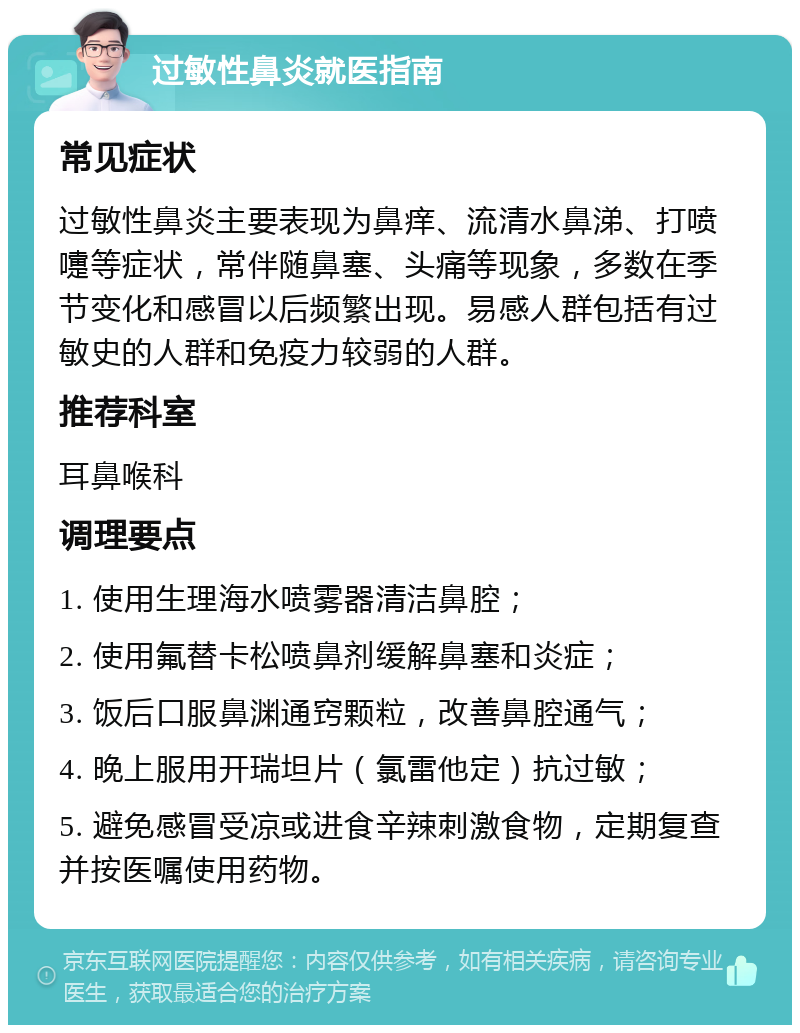 过敏性鼻炎就医指南 常见症状 过敏性鼻炎主要表现为鼻痒、流清水鼻涕、打喷嚏等症状，常伴随鼻塞、头痛等现象，多数在季节变化和感冒以后频繁出现。易感人群包括有过敏史的人群和免疫力较弱的人群。 推荐科室 耳鼻喉科 调理要点 1. 使用生理海水喷雾器清洁鼻腔； 2. 使用氟替卡松喷鼻剂缓解鼻塞和炎症； 3. 饭后口服鼻渊通窍颗粒，改善鼻腔通气； 4. 晚上服用开瑞坦片（氯雷他定）抗过敏； 5. 避免感冒受凉或进食辛辣刺激食物，定期复查并按医嘱使用药物。