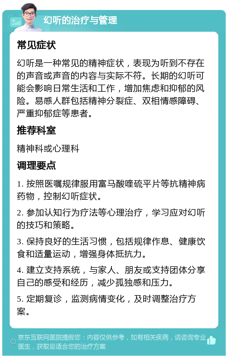 幻听的治疗与管理 常见症状 幻听是一种常见的精神症状，表现为听到不存在的声音或声音的内容与实际不符。长期的幻听可能会影响日常生活和工作，增加焦虑和抑郁的风险。易感人群包括精神分裂症、双相情感障碍、严重抑郁症等患者。 推荐科室 精神科或心理科 调理要点 1. 按照医嘱规律服用富马酸喹硫平片等抗精神病药物，控制幻听症状。 2. 参加认知行为疗法等心理治疗，学习应对幻听的技巧和策略。 3. 保持良好的生活习惯，包括规律作息、健康饮食和适量运动，增强身体抵抗力。 4. 建立支持系统，与家人、朋友或支持团体分享自己的感受和经历，减少孤独感和压力。 5. 定期复诊，监测病情变化，及时调整治疗方案。