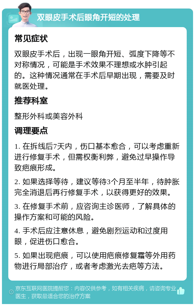 双眼皮手术后眼角开短的处理 常见症状 双眼皮手术后，出现一眼角开短、弧度下降等不对称情况，可能是手术效果不理想或水肿引起的。这种情况通常在手术后早期出现，需要及时就医处理。 推荐科室 整形外科或美容外科 调理要点 1. 在拆线后7天内，伤口基本愈合，可以考虑重新进行修复手术，但需权衡利弊，避免过早操作导致疤痕形成。 2. 如果选择等待，建议等待3个月至半年，待肿胀完全消退后再行修复手术，以获得更好的效果。 3. 在修复手术前，应咨询主诊医师，了解具体的操作方案和可能的风险。 4. 手术后应注意休息，避免剧烈运动和过度用眼，促进伤口愈合。 5. 如果出现疤痕，可以使用疤痕修复霜等外用药物进行局部治疗，或者考虑激光去疤等方法。