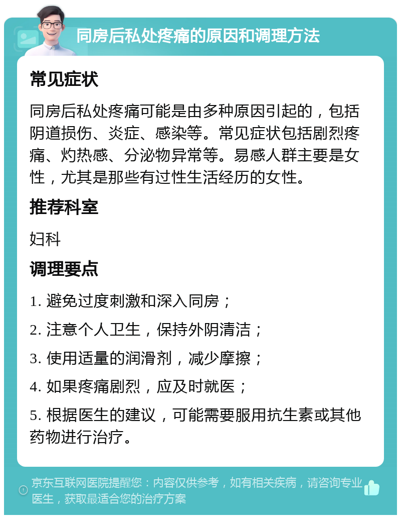 同房后私处疼痛的原因和调理方法 常见症状 同房后私处疼痛可能是由多种原因引起的，包括阴道损伤、炎症、感染等。常见症状包括剧烈疼痛、灼热感、分泌物异常等。易感人群主要是女性，尤其是那些有过性生活经历的女性。 推荐科室 妇科 调理要点 1. 避免过度刺激和深入同房； 2. 注意个人卫生，保持外阴清洁； 3. 使用适量的润滑剂，减少摩擦； 4. 如果疼痛剧烈，应及时就医； 5. 根据医生的建议，可能需要服用抗生素或其他药物进行治疗。