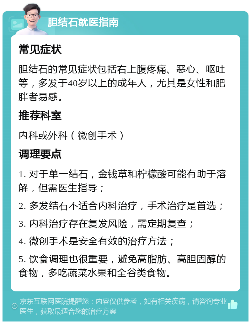 胆结石就医指南 常见症状 胆结石的常见症状包括右上腹疼痛、恶心、呕吐等，多发于40岁以上的成年人，尤其是女性和肥胖者易感。 推荐科室 内科或外科（微创手术） 调理要点 1. 对于单一结石，金钱草和柠檬酸可能有助于溶解，但需医生指导； 2. 多发结石不适合内科治疗，手术治疗是首选； 3. 内科治疗存在复发风险，需定期复查； 4. 微创手术是安全有效的治疗方法； 5. 饮食调理也很重要，避免高脂肪、高胆固醇的食物，多吃蔬菜水果和全谷类食物。