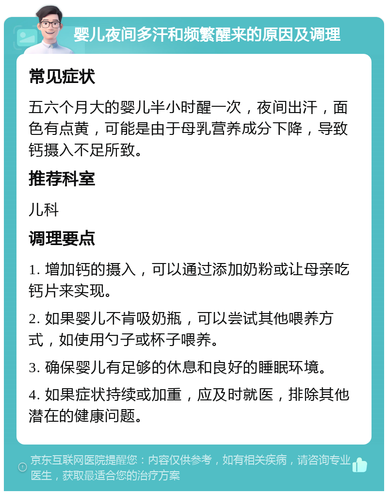 婴儿夜间多汗和频繁醒来的原因及调理 常见症状 五六个月大的婴儿半小时醒一次，夜间出汗，面色有点黄，可能是由于母乳营养成分下降，导致钙摄入不足所致。 推荐科室 儿科 调理要点 1. 增加钙的摄入，可以通过添加奶粉或让母亲吃钙片来实现。 2. 如果婴儿不肯吸奶瓶，可以尝试其他喂养方式，如使用勺子或杯子喂养。 3. 确保婴儿有足够的休息和良好的睡眠环境。 4. 如果症状持续或加重，应及时就医，排除其他潜在的健康问题。