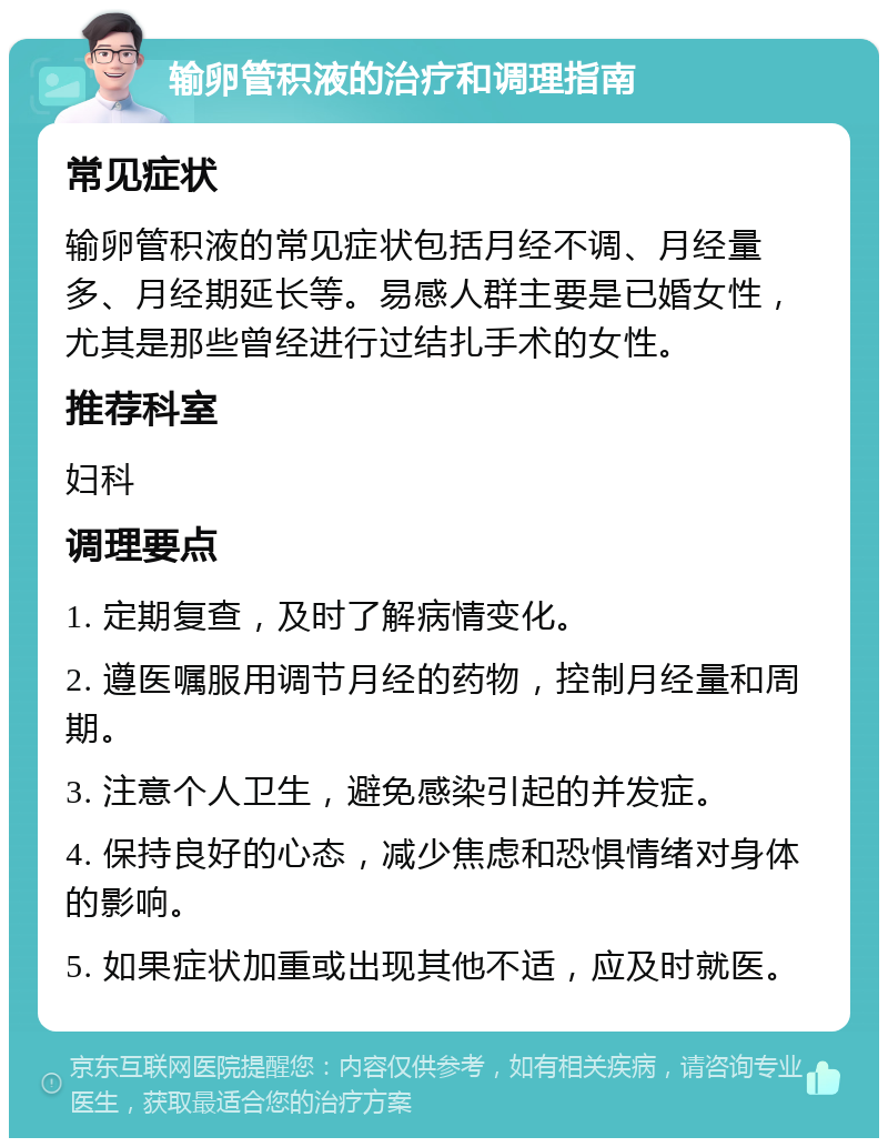 输卵管积液的治疗和调理指南 常见症状 输卵管积液的常见症状包括月经不调、月经量多、月经期延长等。易感人群主要是已婚女性，尤其是那些曾经进行过结扎手术的女性。 推荐科室 妇科 调理要点 1. 定期复查，及时了解病情变化。 2. 遵医嘱服用调节月经的药物，控制月经量和周期。 3. 注意个人卫生，避免感染引起的并发症。 4. 保持良好的心态，减少焦虑和恐惧情绪对身体的影响。 5. 如果症状加重或出现其他不适，应及时就医。