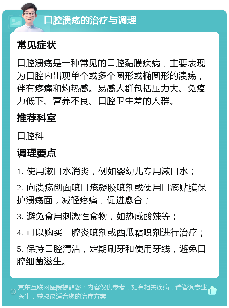 口腔溃疡的治疗与调理 常见症状 口腔溃疡是一种常见的口腔黏膜疾病，主要表现为口腔内出现单个或多个圆形或椭圆形的溃疡，伴有疼痛和灼热感。易感人群包括压力大、免疫力低下、营养不良、口腔卫生差的人群。 推荐科室 口腔科 调理要点 1. 使用漱口水消炎，例如婴幼儿专用漱口水； 2. 向溃疡创面喷口疮凝胶喷剂或使用口疮贴膜保护溃疡面，减轻疼痛，促进愈合； 3. 避免食用刺激性食物，如热咸酸辣等； 4. 可以购买口腔炎喷剂或西瓜霜喷剂进行治疗； 5. 保持口腔清洁，定期刷牙和使用牙线，避免口腔细菌滋生。