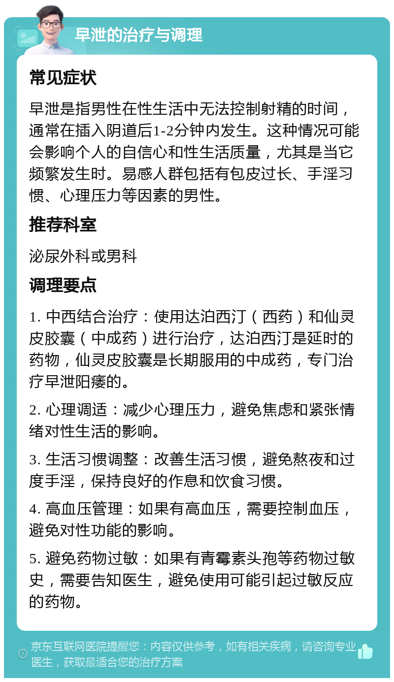 早泄的治疗与调理 常见症状 早泄是指男性在性生活中无法控制射精的时间，通常在插入阴道后1-2分钟内发生。这种情况可能会影响个人的自信心和性生活质量，尤其是当它频繁发生时。易感人群包括有包皮过长、手淫习惯、心理压力等因素的男性。 推荐科室 泌尿外科或男科 调理要点 1. 中西结合治疗：使用达泊西汀（西药）和仙灵皮胶囊（中成药）进行治疗，达泊西汀是延时的药物，仙灵皮胶囊是长期服用的中成药，专门治疗早泄阳痿的。 2. 心理调适：减少心理压力，避免焦虑和紧张情绪对性生活的影响。 3. 生活习惯调整：改善生活习惯，避免熬夜和过度手淫，保持良好的作息和饮食习惯。 4. 高血压管理：如果有高血压，需要控制血压，避免对性功能的影响。 5. 避免药物过敏：如果有青霉素头孢等药物过敏史，需要告知医生，避免使用可能引起过敏反应的药物。