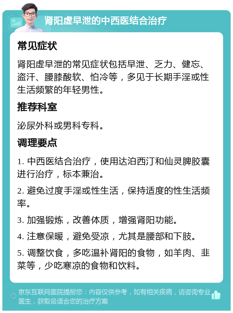 肾阳虚早泄的中西医结合治疗 常见症状 肾阳虚早泄的常见症状包括早泄、乏力、健忘、盗汗、腰膝酸软、怕冷等，多见于长期手淫或性生活频繁的年轻男性。 推荐科室 泌尿外科或男科专科。 调理要点 1. 中西医结合治疗，使用达泊西汀和仙灵脾胶囊进行治疗，标本兼治。 2. 避免过度手淫或性生活，保持适度的性生活频率。 3. 加强锻炼，改善体质，增强肾阳功能。 4. 注意保暖，避免受凉，尤其是腰部和下肢。 5. 调整饮食，多吃温补肾阳的食物，如羊肉、韭菜等，少吃寒凉的食物和饮料。