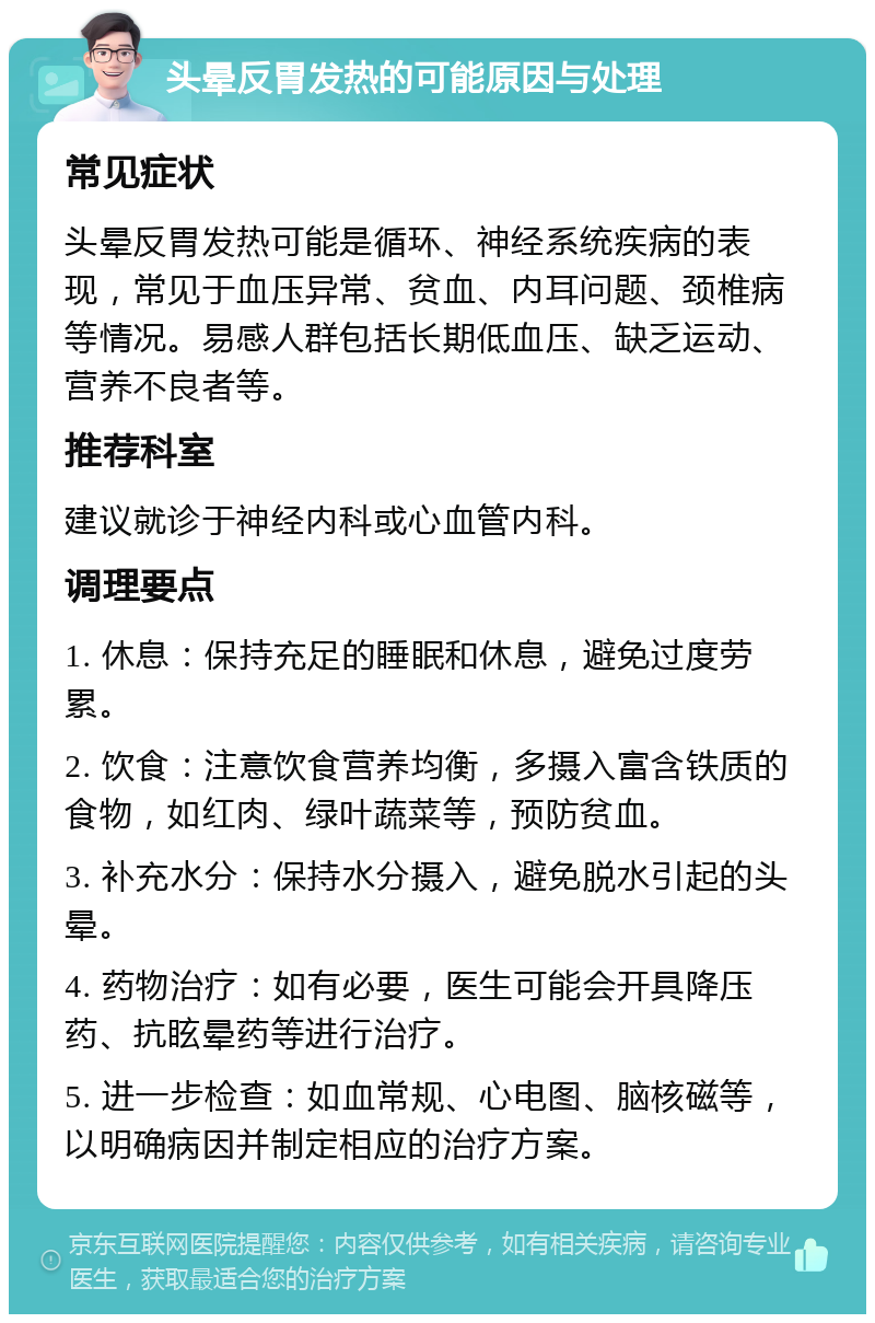 头晕反胃发热的可能原因与处理 常见症状 头晕反胃发热可能是循环、神经系统疾病的表现，常见于血压异常、贫血、内耳问题、颈椎病等情况。易感人群包括长期低血压、缺乏运动、营养不良者等。 推荐科室 建议就诊于神经内科或心血管内科。 调理要点 1. 休息：保持充足的睡眠和休息，避免过度劳累。 2. 饮食：注意饮食营养均衡，多摄入富含铁质的食物，如红肉、绿叶蔬菜等，预防贫血。 3. 补充水分：保持水分摄入，避免脱水引起的头晕。 4. 药物治疗：如有必要，医生可能会开具降压药、抗眩晕药等进行治疗。 5. 进一步检查：如血常规、心电图、脑核磁等，以明确病因并制定相应的治疗方案。