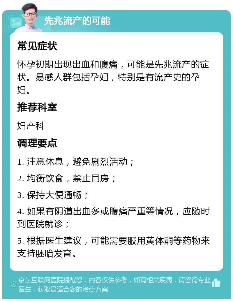 先兆流产的可能 常见症状 怀孕初期出现出血和腹痛，可能是先兆流产的症状。易感人群包括孕妇，特别是有流产史的孕妇。 推荐科室 妇产科 调理要点 1. 注意休息，避免剧烈活动； 2. 均衡饮食，禁止同房； 3. 保持大便通畅； 4. 如果有阴道出血多或腹痛严重等情况，应随时到医院就诊； 5. 根据医生建议，可能需要服用黄体酮等药物来支持胚胎发育。