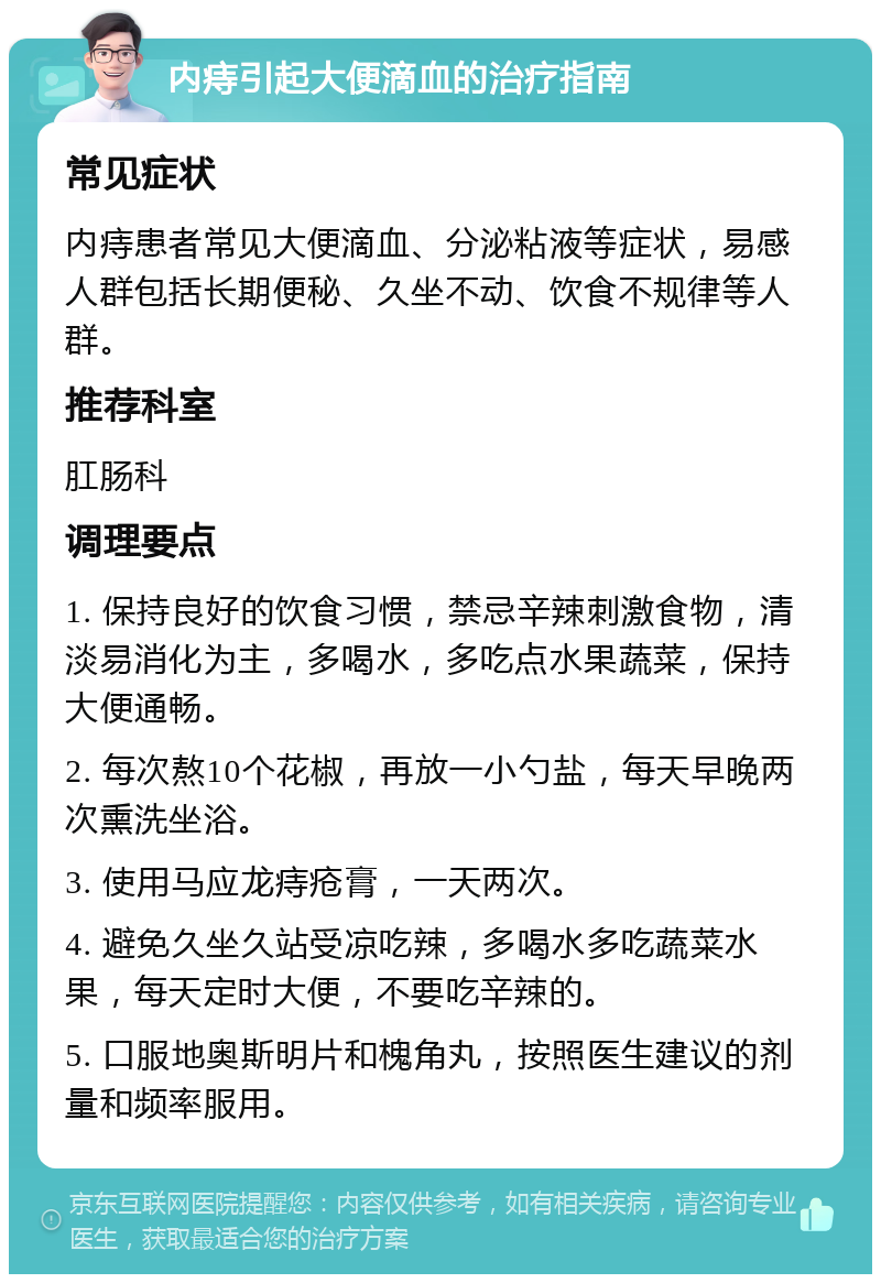 内痔引起大便滴血的治疗指南 常见症状 内痔患者常见大便滴血、分泌粘液等症状，易感人群包括长期便秘、久坐不动、饮食不规律等人群。 推荐科室 肛肠科 调理要点 1. 保持良好的饮食习惯，禁忌辛辣刺激食物，清淡易消化为主，多喝水，多吃点水果蔬菜，保持大便通畅。 2. 每次熬10个花椒，再放一小勺盐，每天早晚两次熏洗坐浴。 3. 使用马应龙痔疮膏，一天两次。 4. 避免久坐久站受凉吃辣，多喝水多吃蔬菜水果，每天定时大便，不要吃辛辣的。 5. 口服地奥斯明片和槐角丸，按照医生建议的剂量和频率服用。