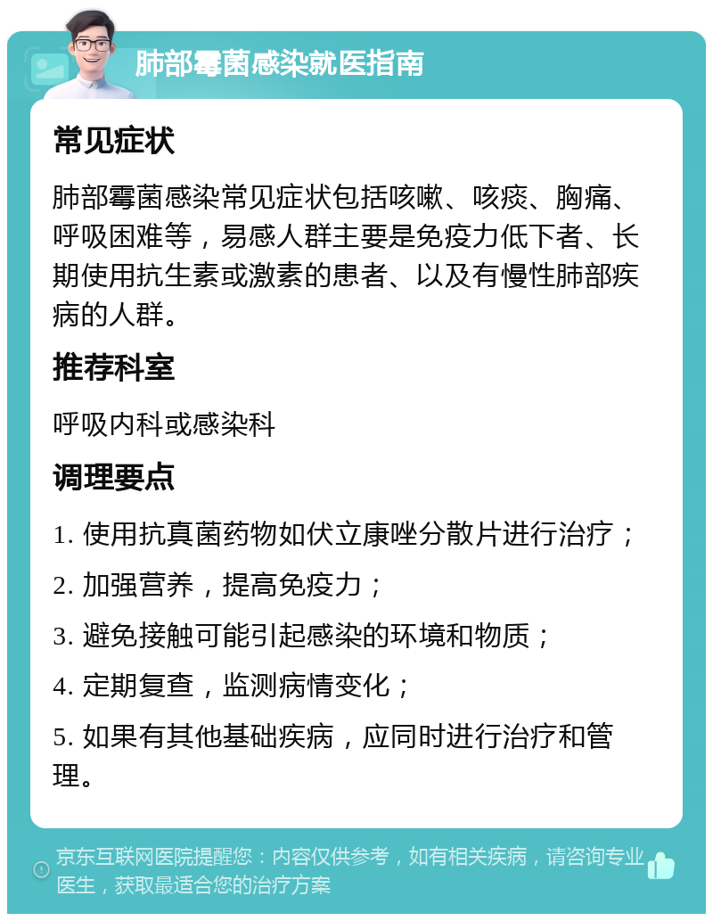 肺部霉菌感染就医指南 常见症状 肺部霉菌感染常见症状包括咳嗽、咳痰、胸痛、呼吸困难等，易感人群主要是免疫力低下者、长期使用抗生素或激素的患者、以及有慢性肺部疾病的人群。 推荐科室 呼吸内科或感染科 调理要点 1. 使用抗真菌药物如伏立康唑分散片进行治疗； 2. 加强营养，提高免疫力； 3. 避免接触可能引起感染的环境和物质； 4. 定期复查，监测病情变化； 5. 如果有其他基础疾病，应同时进行治疗和管理。