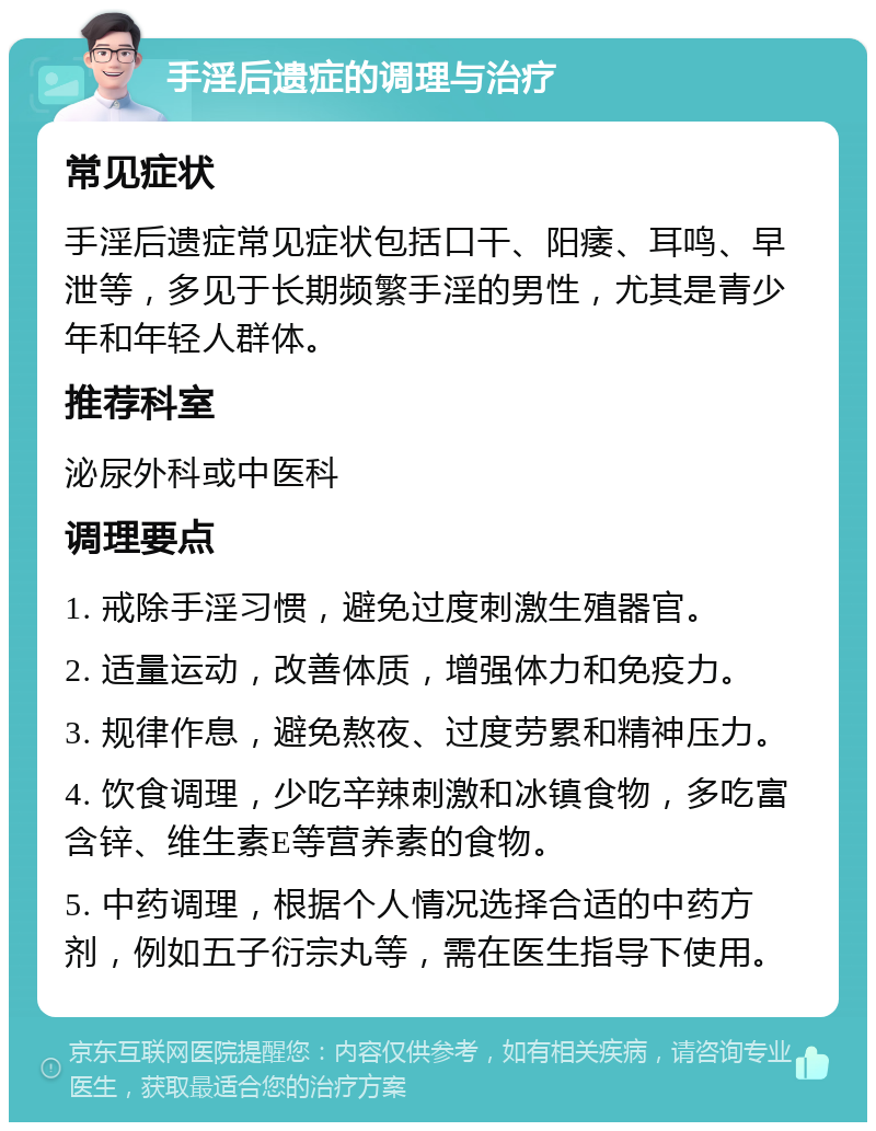 手淫后遗症的调理与治疗 常见症状 手淫后遗症常见症状包括口干、阳痿、耳鸣、早泄等，多见于长期频繁手淫的男性，尤其是青少年和年轻人群体。 推荐科室 泌尿外科或中医科 调理要点 1. 戒除手淫习惯，避免过度刺激生殖器官。 2. 适量运动，改善体质，增强体力和免疫力。 3. 规律作息，避免熬夜、过度劳累和精神压力。 4. 饮食调理，少吃辛辣刺激和冰镇食物，多吃富含锌、维生素E等营养素的食物。 5. 中药调理，根据个人情况选择合适的中药方剂，例如五子衍宗丸等，需在医生指导下使用。