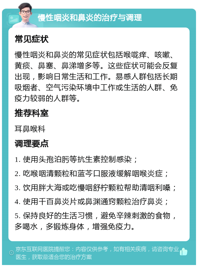 慢性咽炎和鼻炎的治疗与调理 常见症状 慢性咽炎和鼻炎的常见症状包括喉咙痒、咳嗽、黄痰、鼻塞、鼻涕增多等。这些症状可能会反复出现，影响日常生活和工作。易感人群包括长期吸烟者、空气污染环境中工作或生活的人群、免疫力较弱的人群等。 推荐科室 耳鼻喉科 调理要点 1. 使用头孢泊肟等抗生素控制感染； 2. 吃喉咽清颗粒和蓝芩口服液缓解咽喉炎症； 3. 饮用胖大海或吃慢咽舒柠颗粒帮助清咽利嗓； 4. 使用千百鼻炎片或鼻渊通窍颗粒治疗鼻炎； 5. 保持良好的生活习惯，避免辛辣刺激的食物，多喝水，多锻炼身体，增强免疫力。