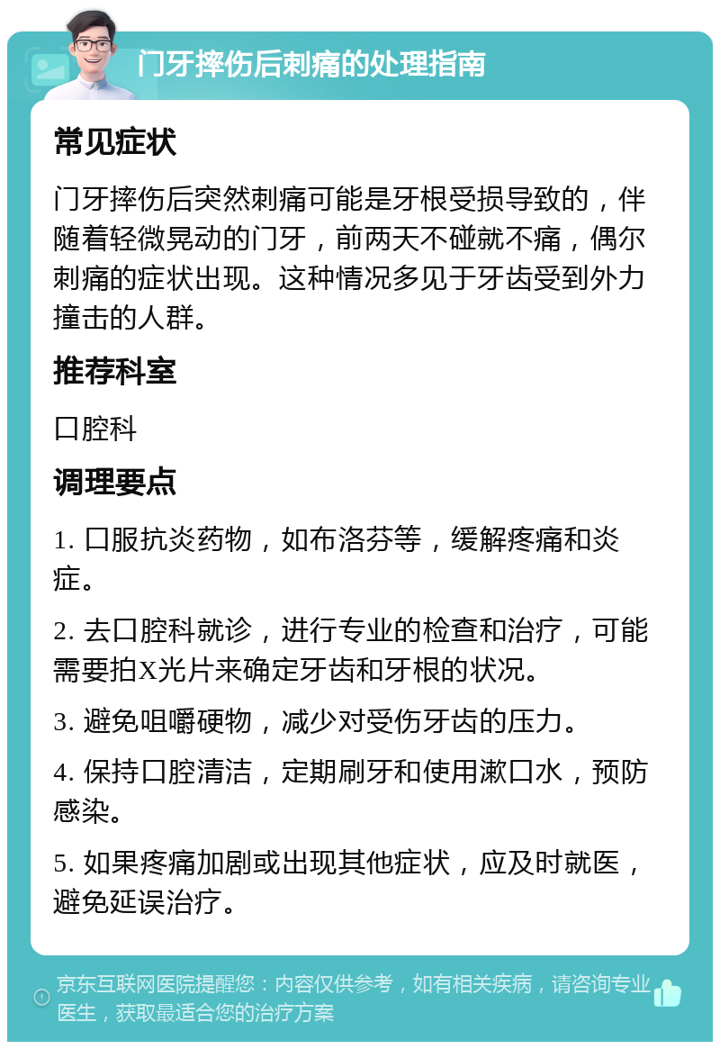 门牙摔伤后刺痛的处理指南 常见症状 门牙摔伤后突然刺痛可能是牙根受损导致的，伴随着轻微晃动的门牙，前两天不碰就不痛，偶尔刺痛的症状出现。这种情况多见于牙齿受到外力撞击的人群。 推荐科室 口腔科 调理要点 1. 口服抗炎药物，如布洛芬等，缓解疼痛和炎症。 2. 去口腔科就诊，进行专业的检查和治疗，可能需要拍X光片来确定牙齿和牙根的状况。 3. 避免咀嚼硬物，减少对受伤牙齿的压力。 4. 保持口腔清洁，定期刷牙和使用漱口水，预防感染。 5. 如果疼痛加剧或出现其他症状，应及时就医，避免延误治疗。