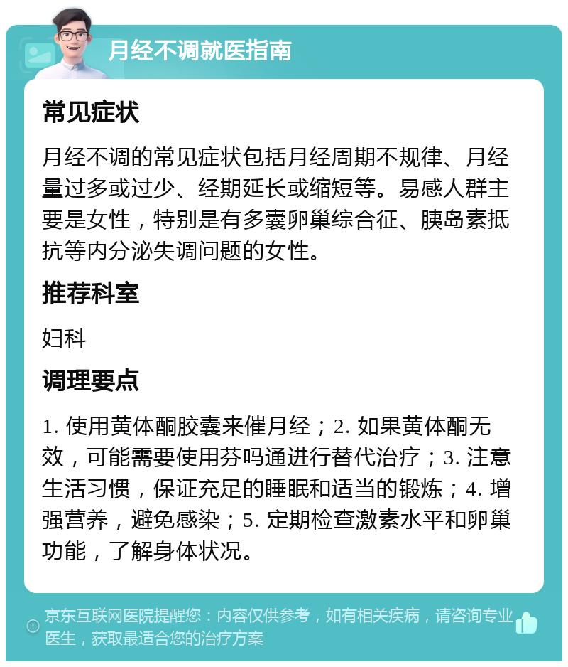 月经不调就医指南 常见症状 月经不调的常见症状包括月经周期不规律、月经量过多或过少、经期延长或缩短等。易感人群主要是女性，特别是有多囊卵巢综合征、胰岛素抵抗等内分泌失调问题的女性。 推荐科室 妇科 调理要点 1. 使用黄体酮胶囊来催月经；2. 如果黄体酮无效，可能需要使用芬吗通进行替代治疗；3. 注意生活习惯，保证充足的睡眠和适当的锻炼；4. 增强营养，避免感染；5. 定期检查激素水平和卵巢功能，了解身体状况。