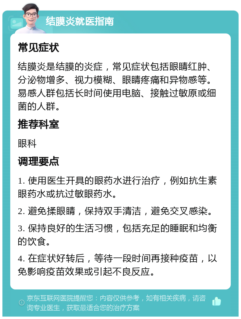 结膜炎就医指南 常见症状 结膜炎是结膜的炎症，常见症状包括眼睛红肿、分泌物增多、视力模糊、眼睛疼痛和异物感等。易感人群包括长时间使用电脑、接触过敏原或细菌的人群。 推荐科室 眼科 调理要点 1. 使用医生开具的眼药水进行治疗，例如抗生素眼药水或抗过敏眼药水。 2. 避免揉眼睛，保持双手清洁，避免交叉感染。 3. 保持良好的生活习惯，包括充足的睡眠和均衡的饮食。 4. 在症状好转后，等待一段时间再接种疫苗，以免影响疫苗效果或引起不良反应。