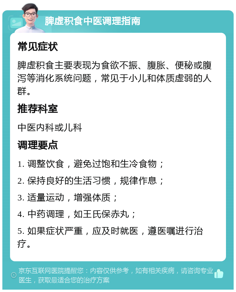 脾虚积食中医调理指南 常见症状 脾虚积食主要表现为食欲不振、腹胀、便秘或腹泻等消化系统问题，常见于小儿和体质虚弱的人群。 推荐科室 中医内科或儿科 调理要点 1. 调整饮食，避免过饱和生冷食物； 2. 保持良好的生活习惯，规律作息； 3. 适量运动，增强体质； 4. 中药调理，如王氏保赤丸； 5. 如果症状严重，应及时就医，遵医嘱进行治疗。