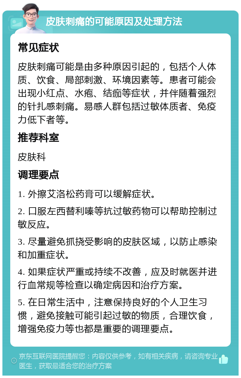 皮肤刺痛的可能原因及处理方法 常见症状 皮肤刺痛可能是由多种原因引起的，包括个人体质、饮食、局部刺激、环境因素等。患者可能会出现小红点、水疱、结痂等症状，并伴随着强烈的针扎感刺痛。易感人群包括过敏体质者、免疫力低下者等。 推荐科室 皮肤科 调理要点 1. 外擦艾洛松药膏可以缓解症状。 2. 口服左西替利嗪等抗过敏药物可以帮助控制过敏反应。 3. 尽量避免抓挠受影响的皮肤区域，以防止感染和加重症状。 4. 如果症状严重或持续不改善，应及时就医并进行血常规等检查以确定病因和治疗方案。 5. 在日常生活中，注意保持良好的个人卫生习惯，避免接触可能引起过敏的物质，合理饮食，增强免疫力等也都是重要的调理要点。