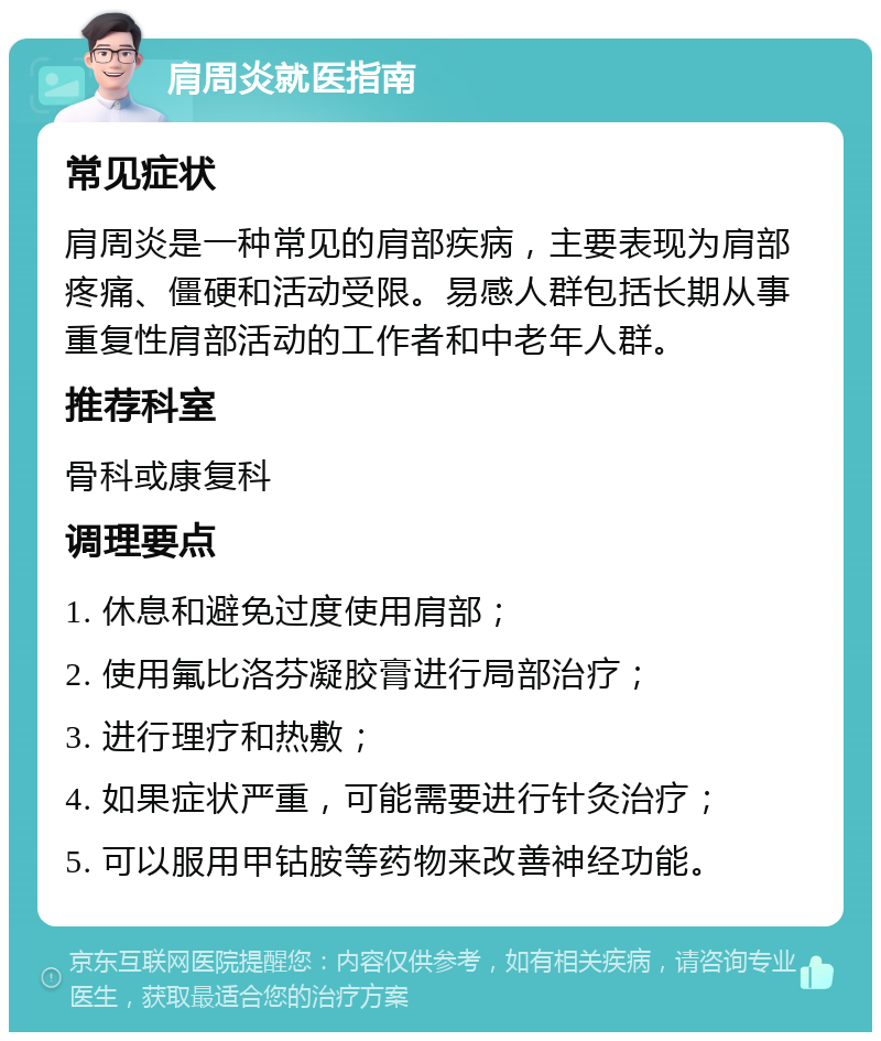 肩周炎就医指南 常见症状 肩周炎是一种常见的肩部疾病，主要表现为肩部疼痛、僵硬和活动受限。易感人群包括长期从事重复性肩部活动的工作者和中老年人群。 推荐科室 骨科或康复科 调理要点 1. 休息和避免过度使用肩部； 2. 使用氟比洛芬凝胶膏进行局部治疗； 3. 进行理疗和热敷； 4. 如果症状严重，可能需要进行针灸治疗； 5. 可以服用甲钴胺等药物来改善神经功能。