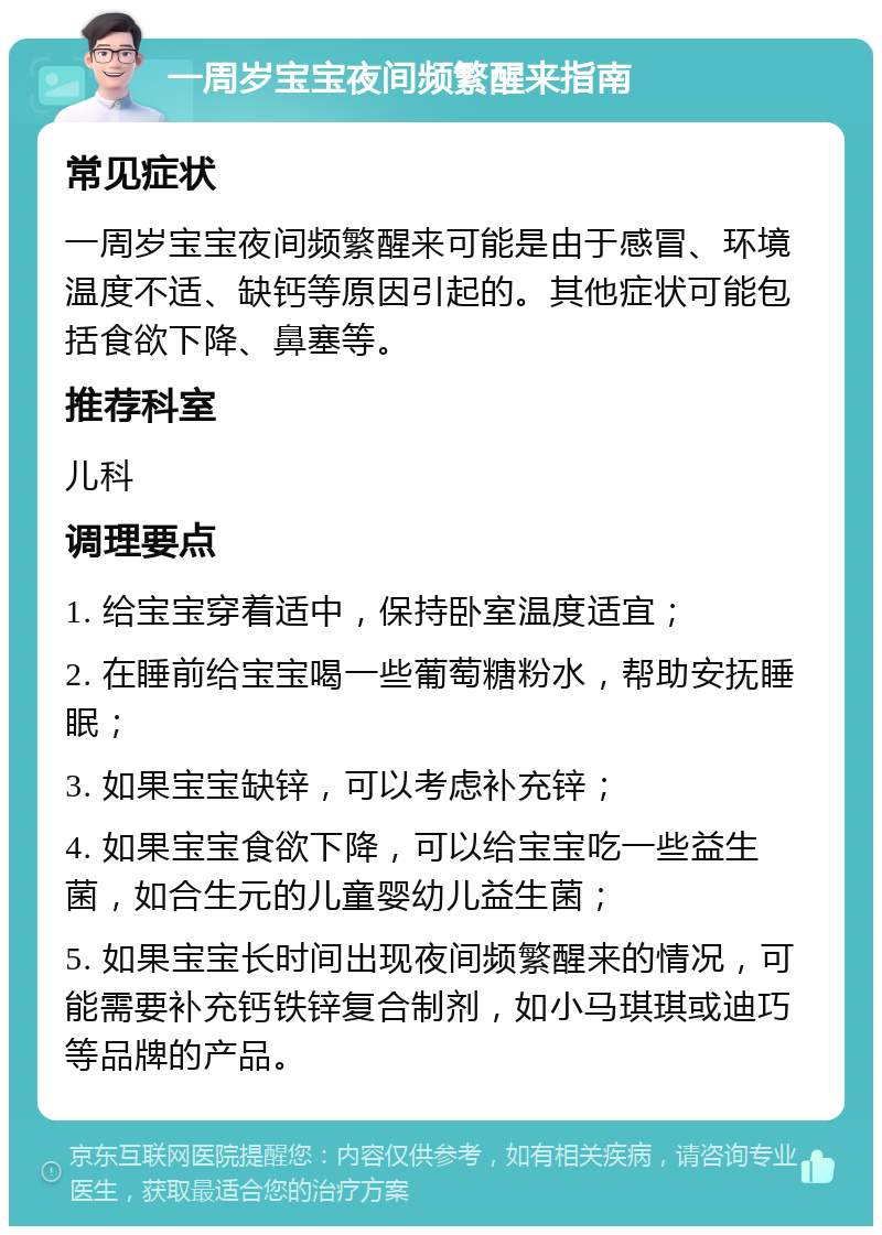 一周岁宝宝夜间频繁醒来指南 常见症状 一周岁宝宝夜间频繁醒来可能是由于感冒、环境温度不适、缺钙等原因引起的。其他症状可能包括食欲下降、鼻塞等。 推荐科室 儿科 调理要点 1. 给宝宝穿着适中，保持卧室温度适宜； 2. 在睡前给宝宝喝一些葡萄糖粉水，帮助安抚睡眠； 3. 如果宝宝缺锌，可以考虑补充锌； 4. 如果宝宝食欲下降，可以给宝宝吃一些益生菌，如合生元的儿童婴幼儿益生菌； 5. 如果宝宝长时间出现夜间频繁醒来的情况，可能需要补充钙铁锌复合制剂，如小马琪琪或迪巧等品牌的产品。