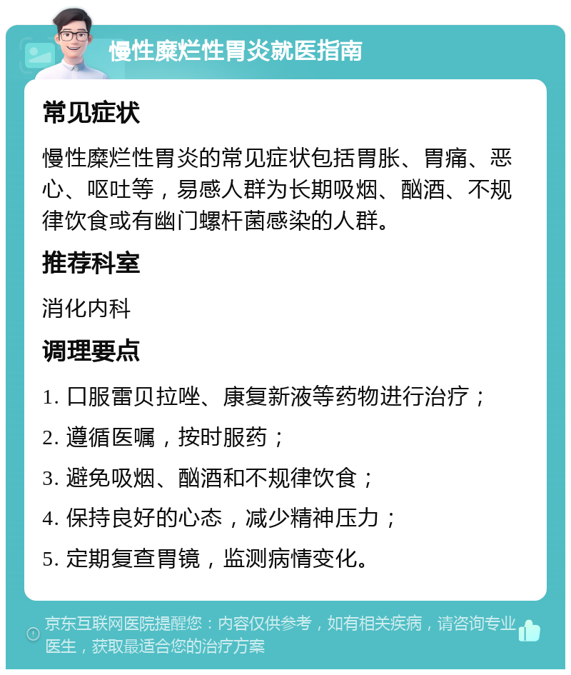 慢性糜烂性胃炎就医指南 常见症状 慢性糜烂性胃炎的常见症状包括胃胀、胃痛、恶心、呕吐等，易感人群为长期吸烟、酗酒、不规律饮食或有幽门螺杆菌感染的人群。 推荐科室 消化内科 调理要点 1. 口服雷贝拉唑、康复新液等药物进行治疗； 2. 遵循医嘱，按时服药； 3. 避免吸烟、酗酒和不规律饮食； 4. 保持良好的心态，减少精神压力； 5. 定期复查胃镜，监测病情变化。