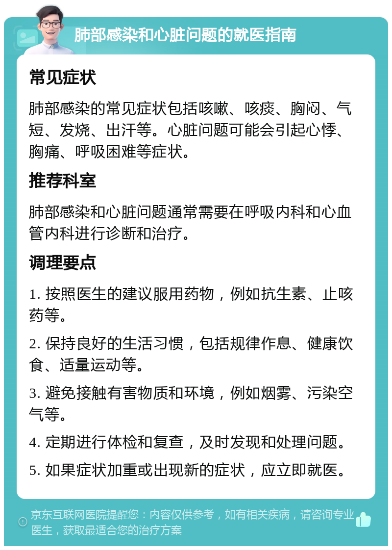 肺部感染和心脏问题的就医指南 常见症状 肺部感染的常见症状包括咳嗽、咳痰、胸闷、气短、发烧、出汗等。心脏问题可能会引起心悸、胸痛、呼吸困难等症状。 推荐科室 肺部感染和心脏问题通常需要在呼吸内科和心血管内科进行诊断和治疗。 调理要点 1. 按照医生的建议服用药物，例如抗生素、止咳药等。 2. 保持良好的生活习惯，包括规律作息、健康饮食、适量运动等。 3. 避免接触有害物质和环境，例如烟雾、污染空气等。 4. 定期进行体检和复查，及时发现和处理问题。 5. 如果症状加重或出现新的症状，应立即就医。