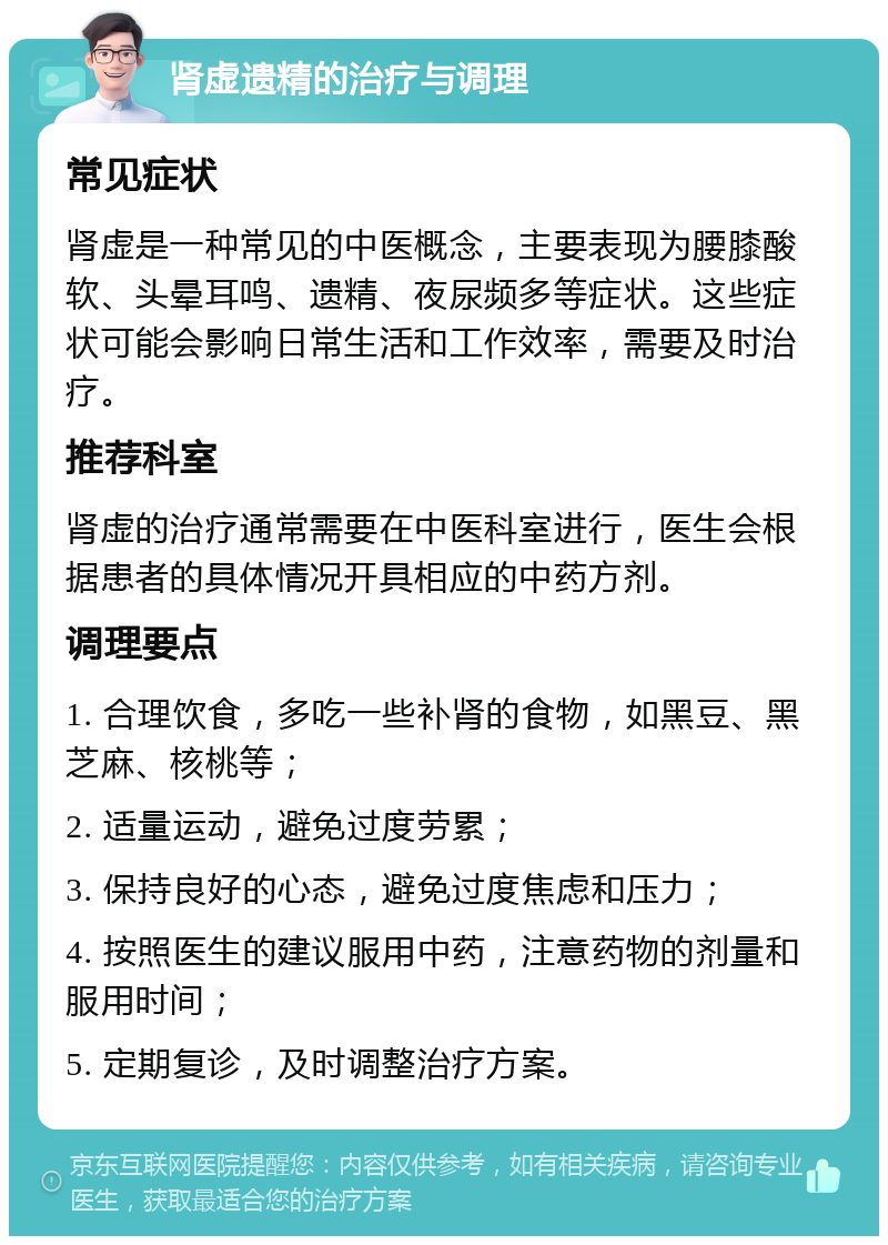 肾虚遗精的治疗与调理 常见症状 肾虚是一种常见的中医概念，主要表现为腰膝酸软、头晕耳鸣、遗精、夜尿频多等症状。这些症状可能会影响日常生活和工作效率，需要及时治疗。 推荐科室 肾虚的治疗通常需要在中医科室进行，医生会根据患者的具体情况开具相应的中药方剂。 调理要点 1. 合理饮食，多吃一些补肾的食物，如黑豆、黑芝麻、核桃等； 2. 适量运动，避免过度劳累； 3. 保持良好的心态，避免过度焦虑和压力； 4. 按照医生的建议服用中药，注意药物的剂量和服用时间； 5. 定期复诊，及时调整治疗方案。